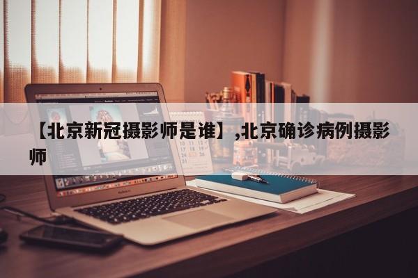 【北京新冠摄影师是谁】,北京确诊病例摄影师
