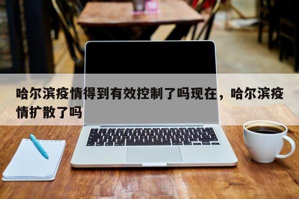 哈尔滨疫情得到有效控制了吗现在，哈尔滨疫情扩散了吗