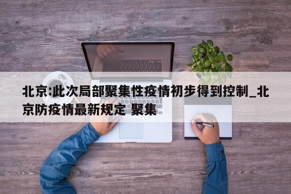北京:此次局部聚集性疫情初步得到控制_北京防疫情最新规定 聚集