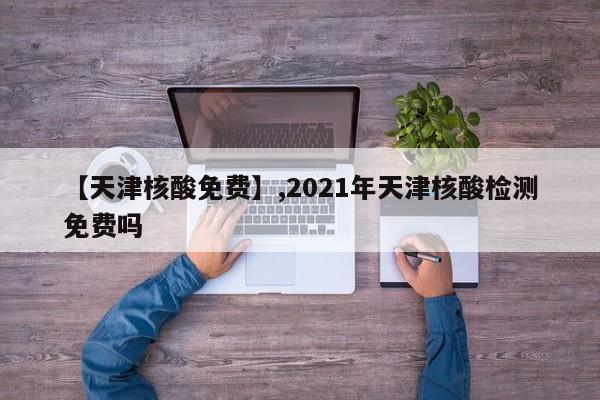 【天津核酸免费】,2021年天津核酸检测免费吗