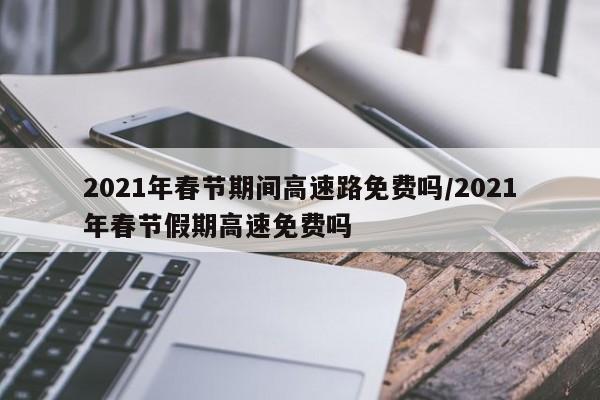 2021年春节期间高速路免费吗/2021年春节假期高速免费吗