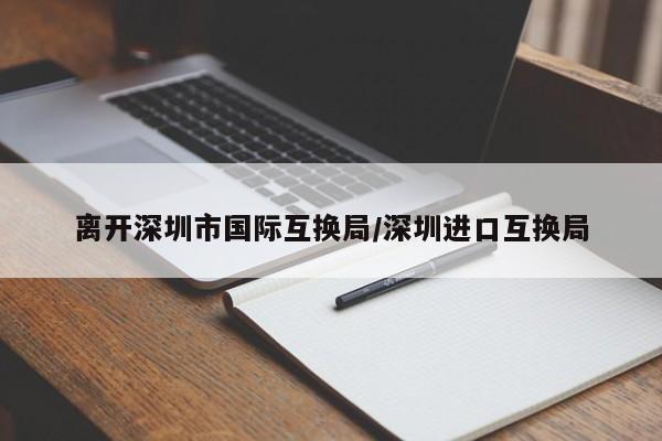 离开深圳市国际互换局/深圳进口互换局