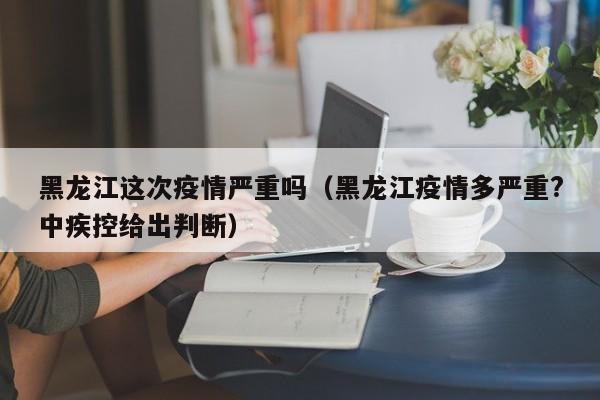 黑龙江这次疫情严重吗（黑龙江疫情多严重?中疾控给出判断）