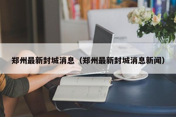 郑州最新封城消息（郑州最新封城消息新闻）