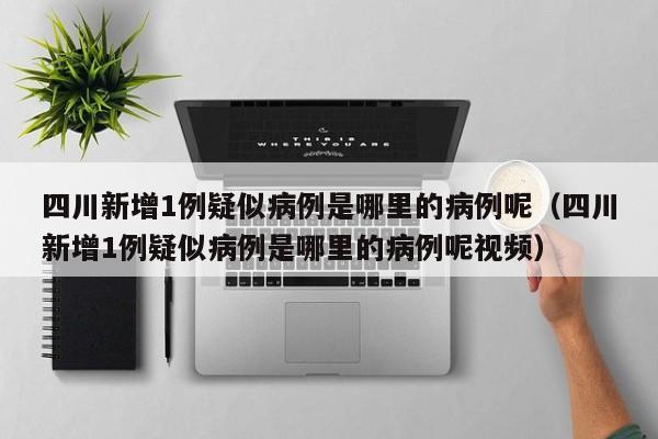 四川新增1例疑似病例是哪里的病例呢（四川新增1例疑似病例是哪里的病例呢视频）