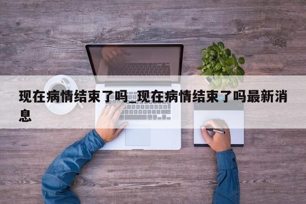 现在病情结束了吗_现在病情结束了吗最新消息