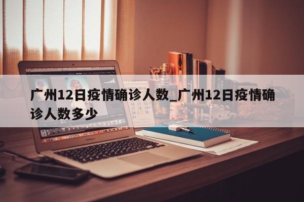 广州12日疫情确诊人数_广州12日疫情确诊人数多少