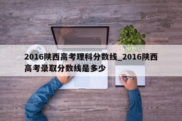 2016陕西高考理科分数线_2016陕西高考录取分数线是多少