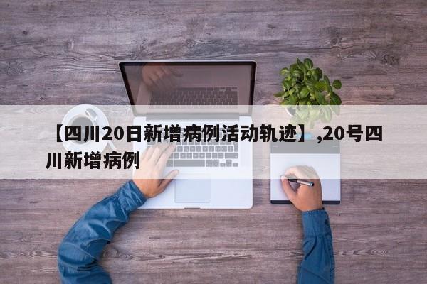 【四川20日新增病例活动轨迹】,20号四川新增病例