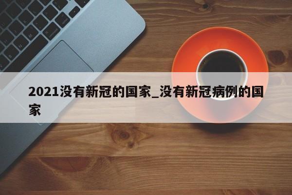 2021没有新冠的国家_没有新冠病例的国家