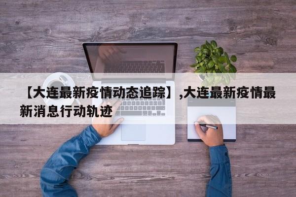 【大连最新疫情动态追踪】,大连最新疫情最新消息行动轨迹