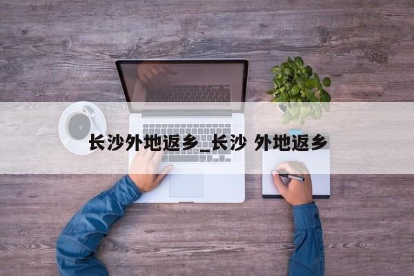 长沙外地返乡_长沙 外地返乡