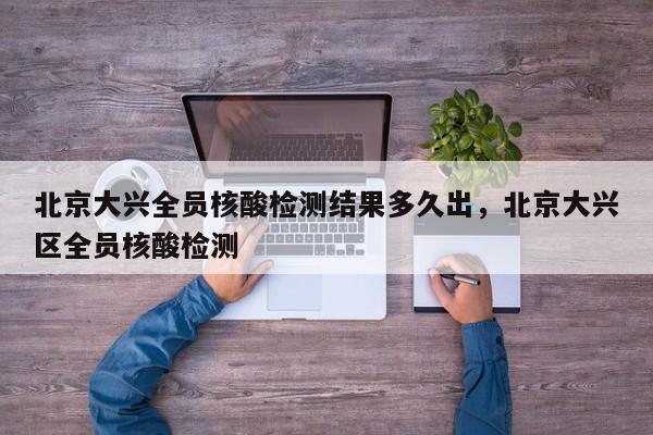 北京大兴全员核酸检测结果多久出，北京大兴区全员核酸检测
