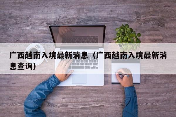 广西越南入境最新消息（广西越南入境最新消息查询）