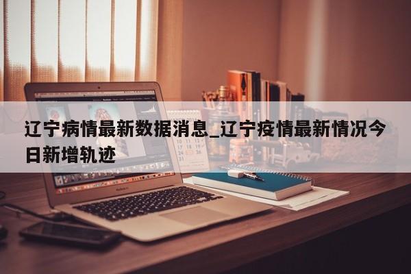 辽宁病情最新数据消息_辽宁疫情最新情况今日新增轨迹
