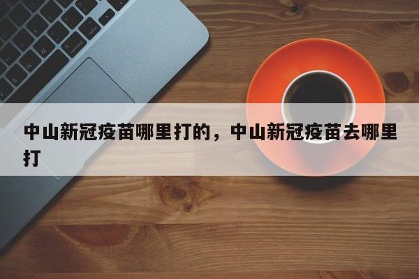 中山新冠疫苗哪里打的，中山新冠疫苗去哪里打