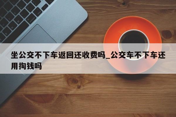 坐公交不下车返回还收费吗_公交车不下车还用掏钱吗