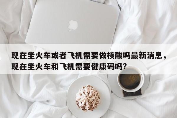 现在坐火车或者飞机需要做核酸吗最新消息，现在坐火车和飞机需要健康码吗?
