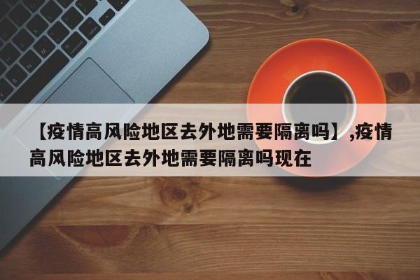 【疫情高风险地区去外地需要隔离吗】,疫情高风险地区去外地需要隔离吗现在