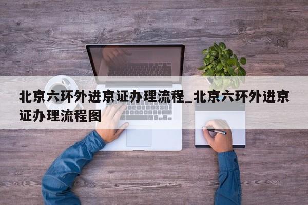 北京六环外进京证办理流程_北京六环外进京证办理流程图