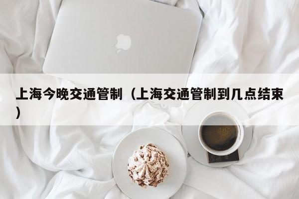 上海今晚交通管制（上海交通管制到几点结束）