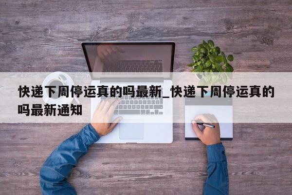 快递下周停运真的吗最新_快递下周停运真的吗最新通知
