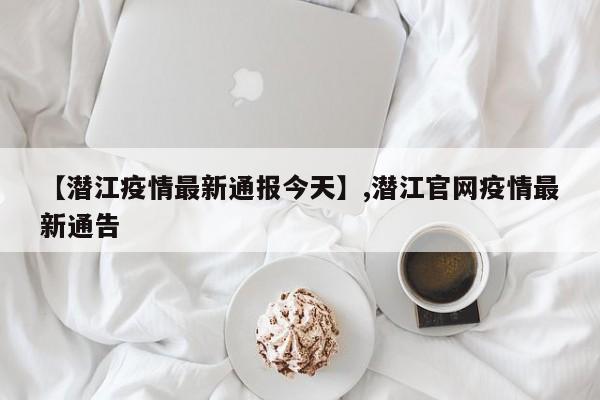 【潜江疫情最新通报今天】,潜江官网疫情最新通告
