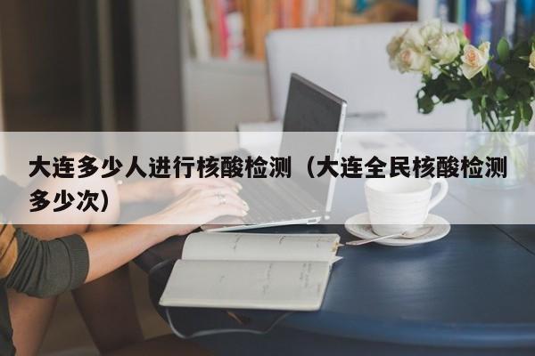 大连多少人进行核酸检测（大连全民核酸检测多少次）