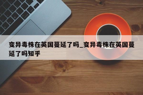 变异毒株在英国蔓延了吗_变异毒株在英国蔓延了吗知乎