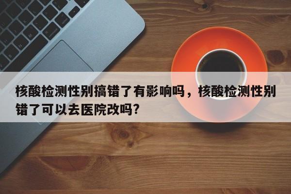 核酸检测性别搞错了有影响吗，核酸检测性别错了可以去医院改吗?