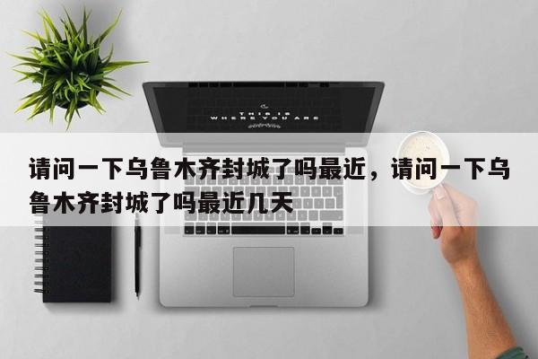 请问一下乌鲁木齐封城了吗最近，请问一下乌鲁木齐封城了吗最近几天