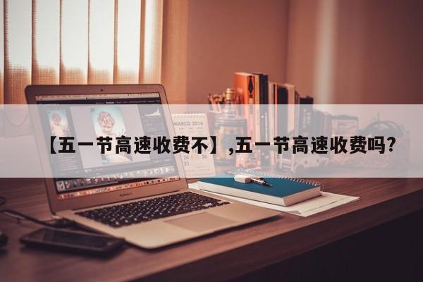 【五一节高速收费不】,五一节高速收费吗?