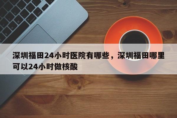 深圳福田24小时医院有哪些，深圳福田哪里可以24小时做核酸
