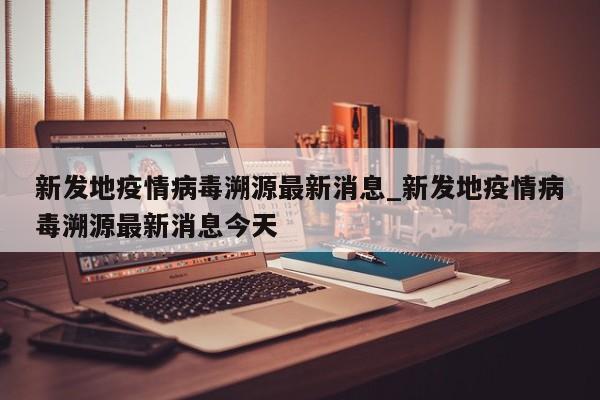 新发地疫情病毒溯源最新消息_新发地疫情病毒溯源最新消息今天