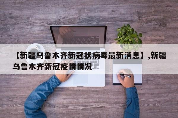 【新疆乌鲁木齐新冠状病毒最新消息】,新疆乌鲁木齐新冠疫情情况