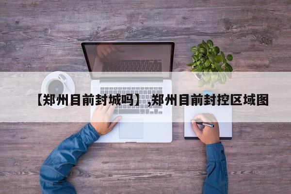 【郑州目前封城吗】,郑州目前封控区域图