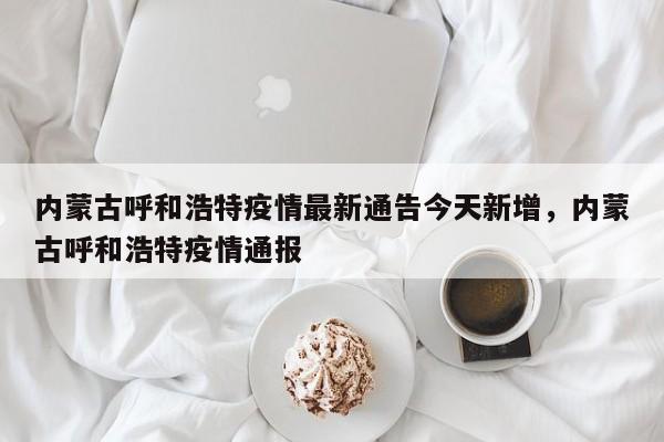 内蒙古呼和浩特疫情最新通告今天新增，内蒙古呼和浩特疫情通报