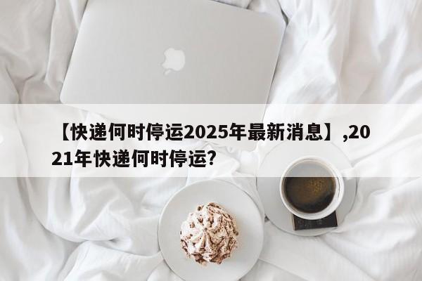 【快递何时停运2025年最新消息】,2021年快递何时停运?