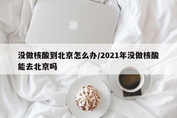 没做核酸到北京怎么办/2021年没做核酸能去北京吗