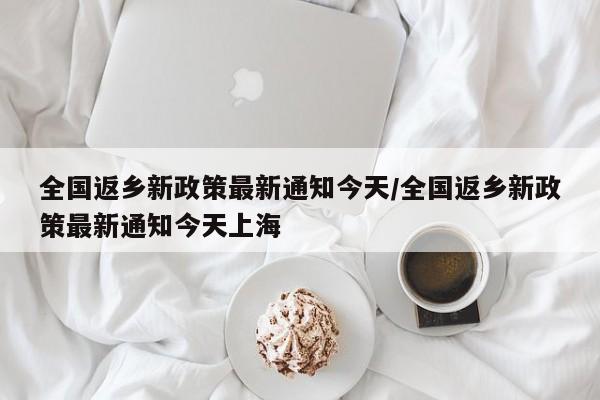 全国返乡新政策最新通知今天/全国返乡新政策最新通知今天上海