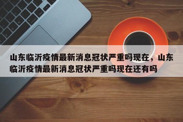 山东临沂疫情最新消息冠状严重吗现在，山东临沂疫情最新消息冠状严重吗现在还有吗