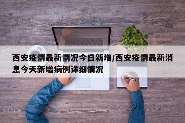 西安疫情最新情况今日新增/西安疫情最新消息今天新增病例详细情况