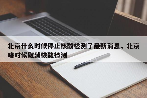 北京什么时候停止核酸检测了最新消息，北京啥时候取消核酸检测