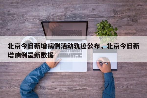 北京今日新增病例活动轨迹公布，北京今日新增病例最新数据