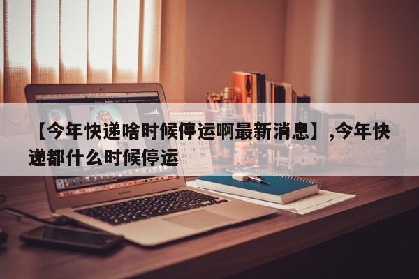 【今年快递啥时候停运啊最新消息】,今年快递都什么时候停运