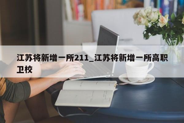 江苏将新增一所211_江苏将新增一所高职卫校