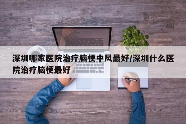 深圳哪家医院治疗脑梗中风最好/深圳什么医院治疗脑梗最好