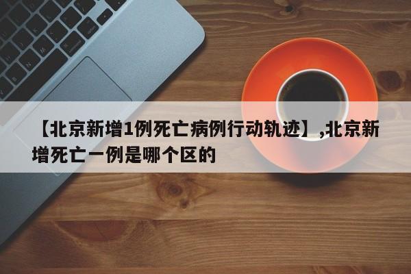 【北京新增1例死亡病例行动轨迹】,北京新增死亡一例是哪个区的