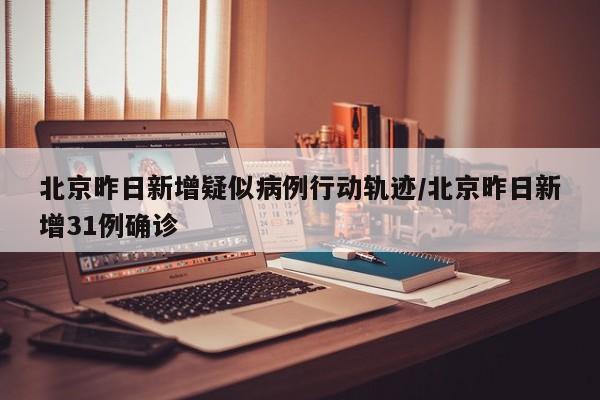 北京昨日新增疑似病例行动轨迹/北京昨日新增31例确诊