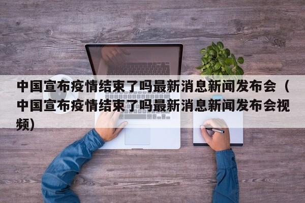 中国宣布疫情结束了吗最新消息新闻发布会（中国宣布疫情结束了吗最新消息新闻发布会视频）